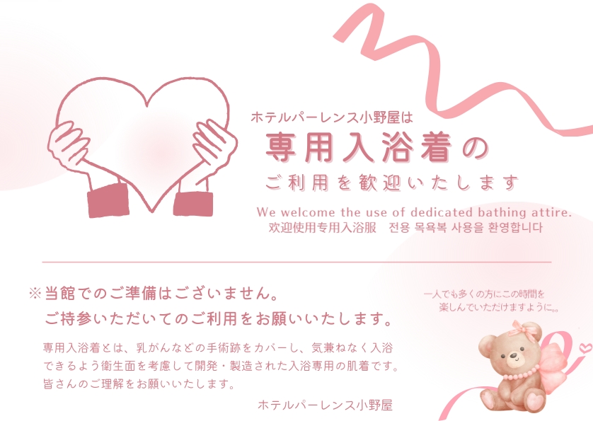 ホテルパーレンス小野屋は専用入浴着のご利用を歓迎いたします。 ※党間でのご準備はございません。ご持参いただいてのご利用をお願いいたします。 専用入浴着とは、乳がんなどの手術跡をカバーし、気兼ねなく入浴できるよう衛生面を考慮して開発・製造された入浴専用の肌着です。皆さんのご利用をお願いいたします。 一人でも多くの方にこの時間を楽しんでいただけますように